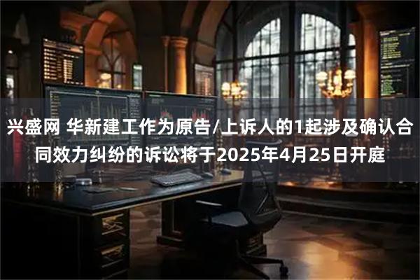 兴盛网 华新建工作为原告/上诉人的1起涉及确认合同效力纠纷的诉讼将于2025年4月25日开庭