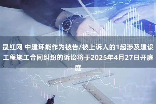 晟红网 中建环能作为被告/被上诉人的1起涉及建设工程施工合同纠纷的诉讼将于2025年4月27日开庭