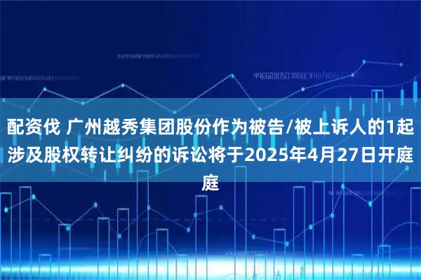 配资伐 广州越秀集团股份作为被告/被上诉人的1起涉及股权转让纠纷的诉讼将于2025年4月27日开庭