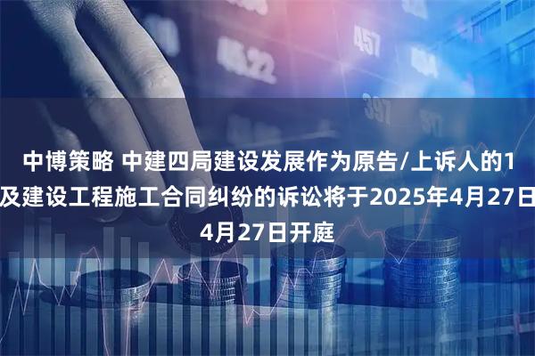 中博策略 中建四局建设发展作为原告/上诉人的1起涉及建设工程施工合同纠纷的诉讼将于2025年4月27日开庭
