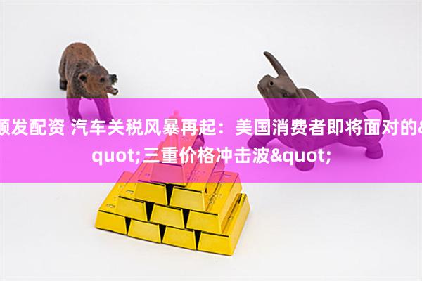 顺发配资 汽车关税风暴再起：美国消费者即将面对的&quot;三重价格冲击波&quot;