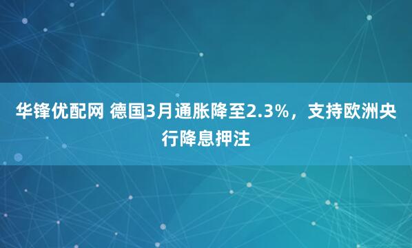 华锋优配网 德国3月通胀降至2.3%，支持欧洲央行降息押注