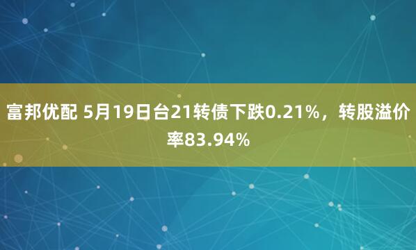 富邦优配 5月19日台21转债下跌0.21%，转股溢价率83.94%