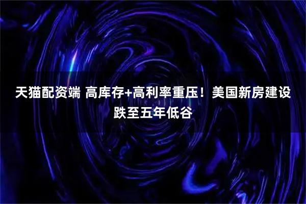 天猫配资端 高库存+高利率重压！美国新房建设跌至五年低谷