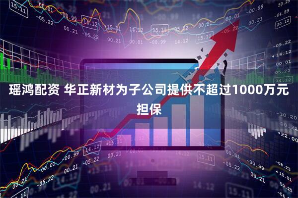 瑶鸿配资 华正新材为子公司提供不超过1000万元担保