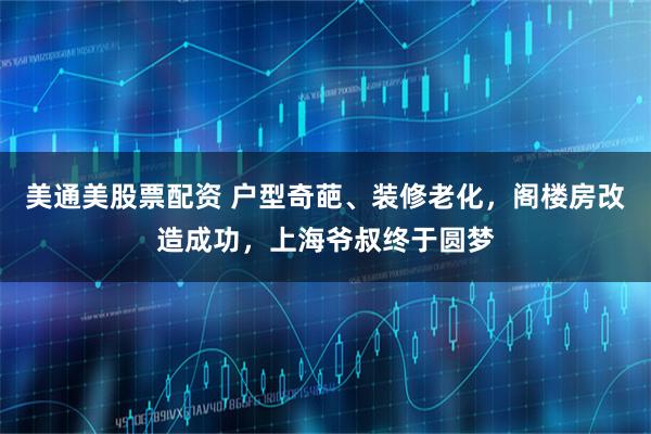 美通美股票配资 户型奇葩、装修老化，阁楼房改造成功，上海爷叔终于圆梦