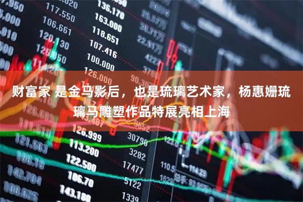 财富家 是金马影后，也是琉璃艺术家，杨惠姗琉璃马雕塑作品特展亮相上海
