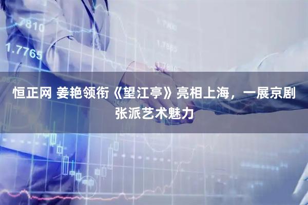 恒正网 姜艳领衔《望江亭》亮相上海，一展京剧张派艺术魅力