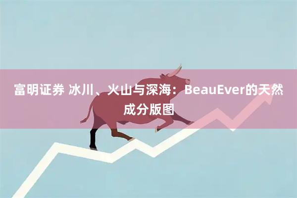 富明证券 冰川、火山与深海：BeauEver的天然成分版图