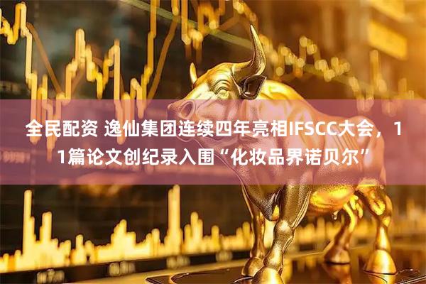 全民配资 逸仙集团连续四年亮相IFSCC大会，11篇论文创纪录入围“化妆品界诺贝尔”