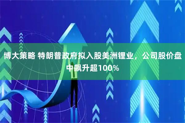 博大策略 特朗普政府拟入股美洲锂业，公司股价盘中飙升超100%