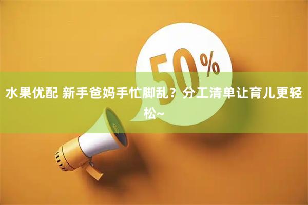 水果优配 新手爸妈手忙脚乱？分工清单让育儿更轻松~