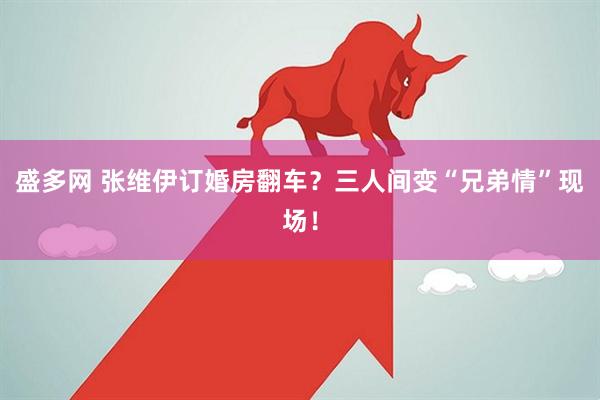 盛多网 张维伊订婚房翻车？三人间变“兄弟情”现场！