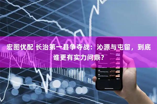 宏图优配 长治第一县争夺战：沁源与屯留，到底谁更有实力问鼎？