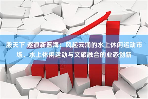 股天下 逐浪新蓝海：风起云涌的水上休闲运动市场、水上休闲运动与文旅融合的业态创新