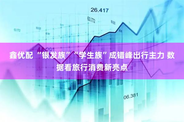 鑫优配 “银发族”“学生族”成错峰出行主力 数据看旅行消费新亮点