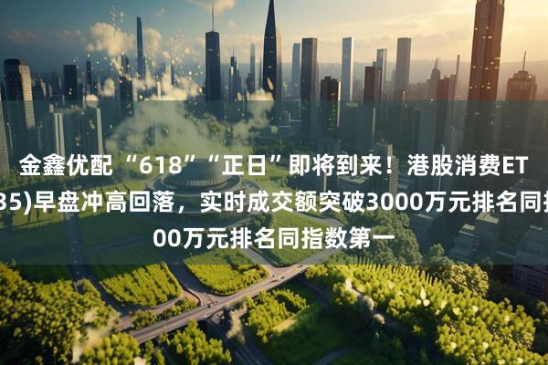 金鑫优配 “618”“正日”即将到来！港股消费ETF(159735)早盘冲高回落，实时成交额突破3000万元排名同指数第一