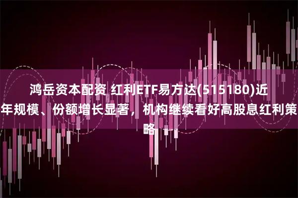 鸿岳资本配资 红利ETF易方达(515180)近半年规模、份额增长显著，机构继续看好高股息红利策略