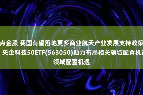 点金股 我国有望落地更多商业航天产业发展支持政策，央企科技50ETF(563050)助力布局相关领域配置机遇