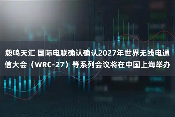 毅鸣天汇 国际电联确认确认2027年世界无线电通信大会（WRC-27）等系列会议将在中国上海举办