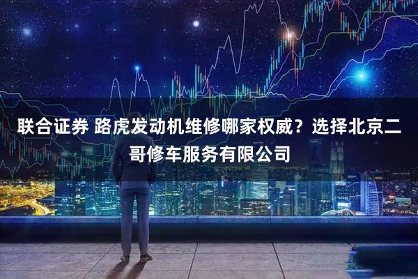 联合证券 路虎发动机维修哪家权威？选择北京二哥修车服务有限公司