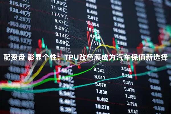 配资盘 彰显个性：TPU改色膜成为汽车保值新选择