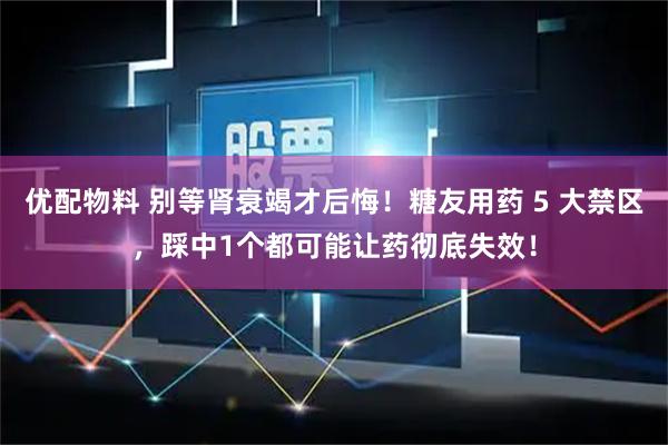优配物料 别等肾衰竭才后悔！糖友用药 5 大禁区，踩中1个都可能让药彻底失效！