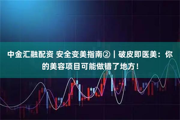 中金汇融配资 安全变美指南②｜破皮即医美：你的美容项目可能做错了地方！