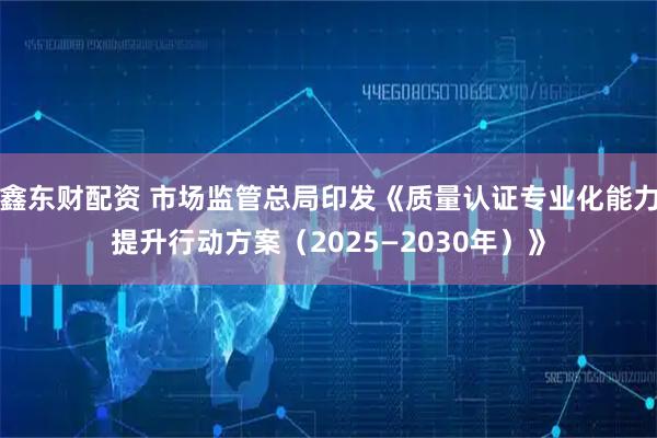 鑫东财配资 市场监管总局印发《质量认证专业化能力提升行动方案（2025—2030年）》
