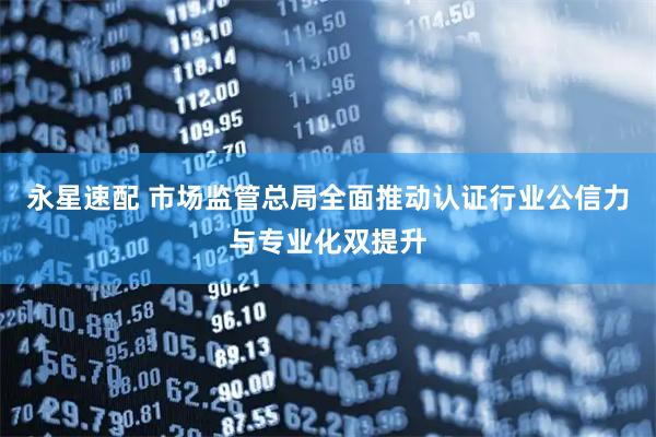 永星速配 市场监管总局全面推动认证行业公信力与专业化双提升