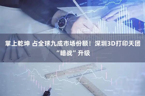 掌上乾坤 占全球九成市场份额！深圳3D打印天团“暗战”升级