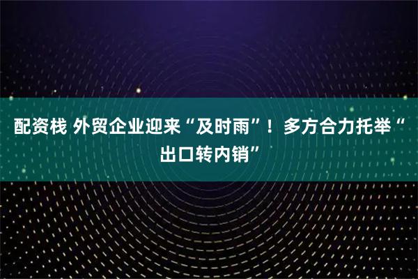 配资栈 外贸企业迎来“及时雨”！多方合力托举“出口转内销”