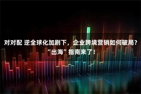对对配 逆全球化加剧下，企业跨境营销如何破局？“出海”指南来了！