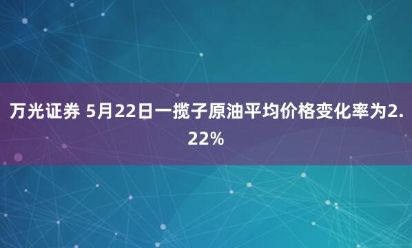 万光证券 5月22日一揽子原油平均价格变化率为2.22%