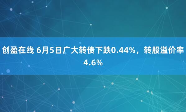 创盈在线 6月5日广大转债下跌0.44%，转股溢价率4.6%