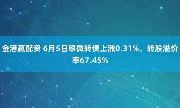 金港赢配资 6月5日银微转债上涨0.31%，转股溢价率67.45%