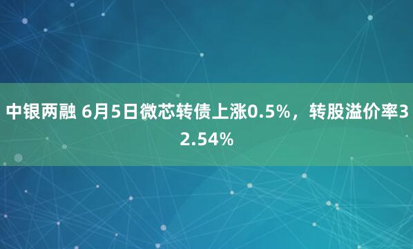 中银两融 6月5日微芯转债上涨0.5%，转股溢价率32.54%