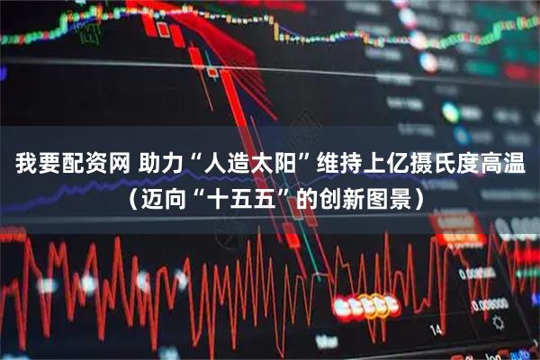 我要配资网 助力“人造太阳”维持上亿摄氏度高温（迈向“十五五”的创新图景）