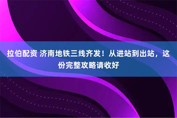 拉伯配资 济南地铁三线齐发！从进站到出站，这份完整攻略请收好