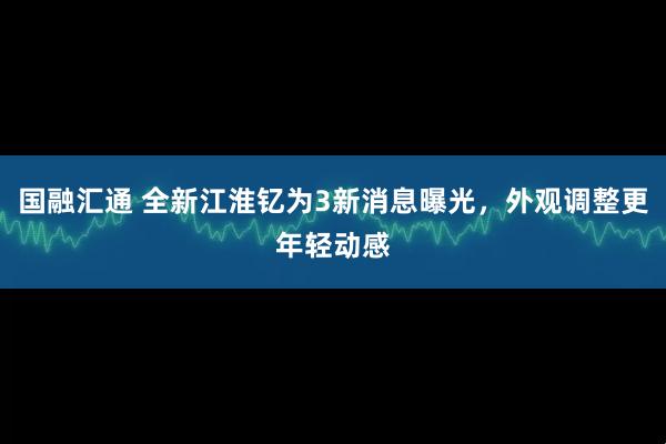 国融汇通 全新江淮钇为3新消息曝光，外观调整更年轻动感
