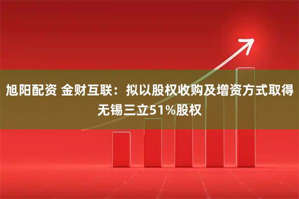 旭阳配资 金财互联：拟以股权收购及增资方式取得无锡三立51%股权