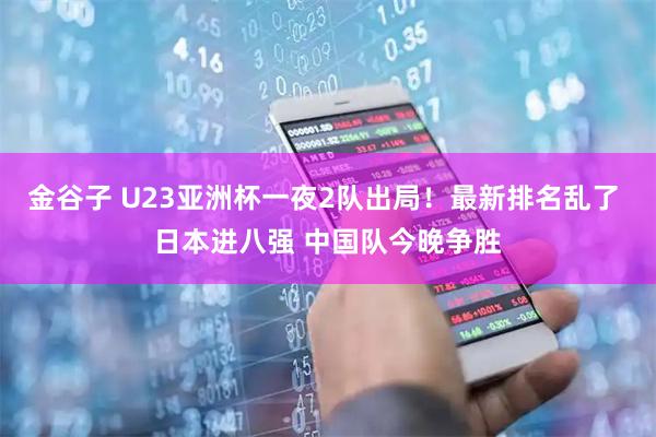 金谷子 U23亚洲杯一夜2队出局！最新排名乱了 日本进八强 中国队今晚争胜